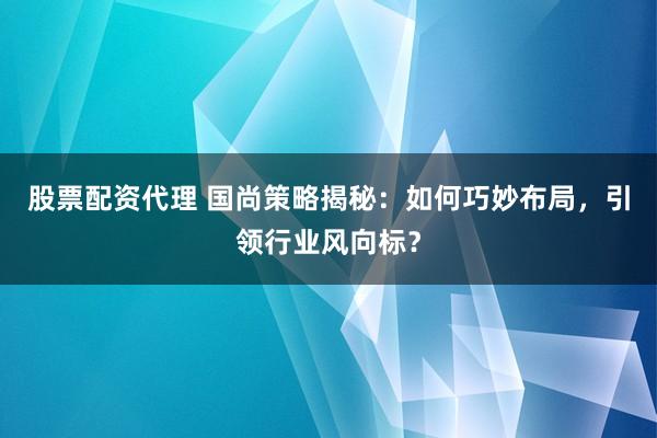 股票配资代理 国尚策略揭秘：如何巧妙布局，引领行业风向标？