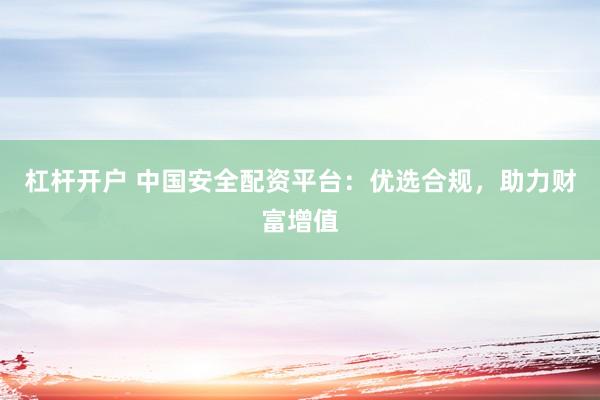 杠杆开户 中国安全配资平台：优选合规，助力财富增值