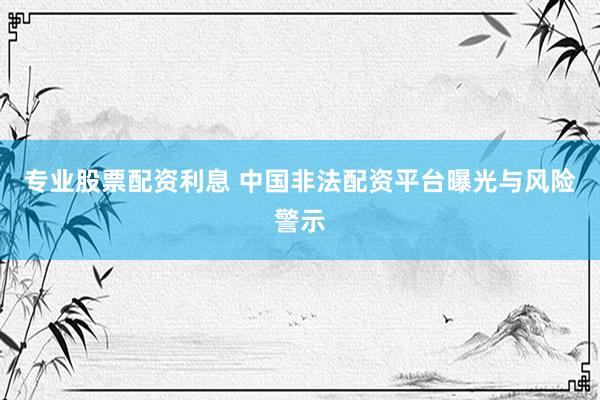 专业股票配资利息 中国非法配资平台曝光与风险警示