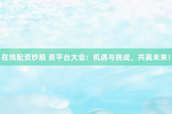 在线配资炒股 资平台大会：机遇与挑战，共赢未来！