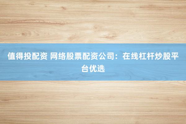 值得投配资 网络股票配资公司：在线杠杆炒股平台优选