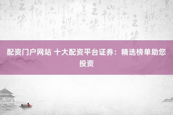 配资门户网站 十大配资平台证券：精选榜单助您投资