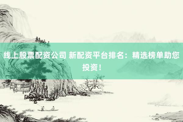 线上股票配资公司 新配资平台排名：精选榜单助您投资！