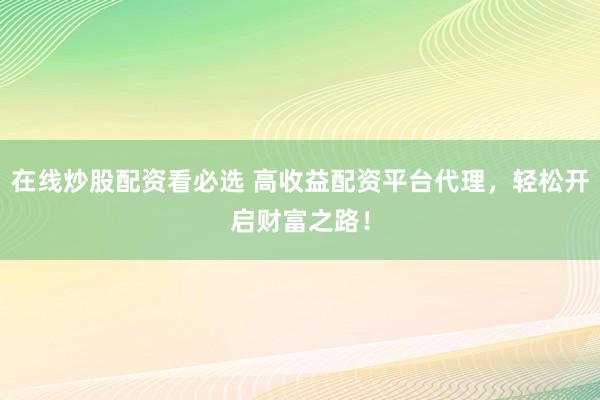 在线炒股配资看必选 高收益配资平台代理，轻松开启财富之路！