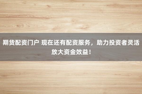 期货配资门户 现在还有配资服务，助力投资者灵活放大资金效益！