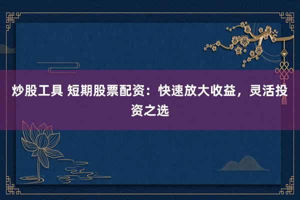 炒股工具 短期股票配资：快速放大收益，灵活投资之选