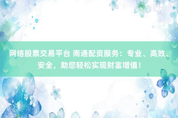 网络股票交易平台 南通配资服务：专业、高效、安全，助您轻松实现财富增值！