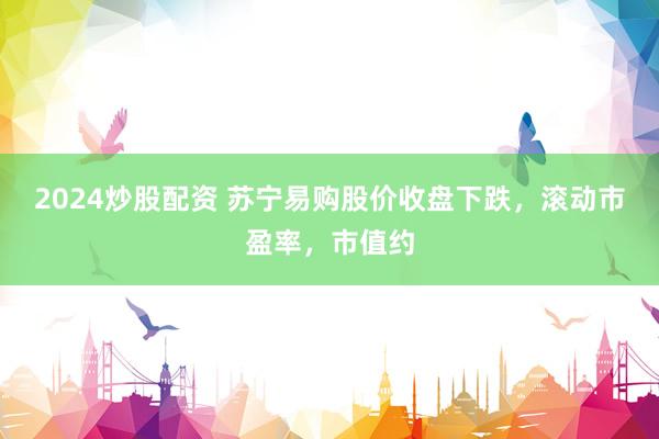 2024炒股配资 苏宁易购股价收盘下跌，滚动市盈率，市值约