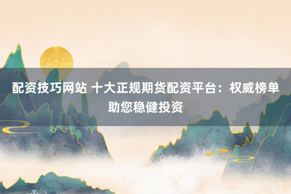配资技巧网站 十大正规期货配资平台：权威榜单助您稳健投资
