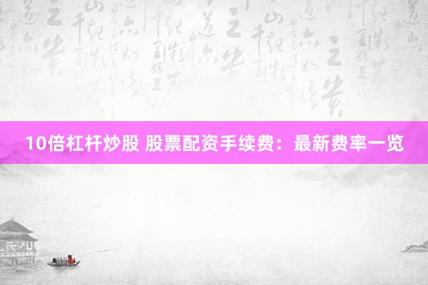 10倍杠杆炒股 股票配资手续费：最新费率一览