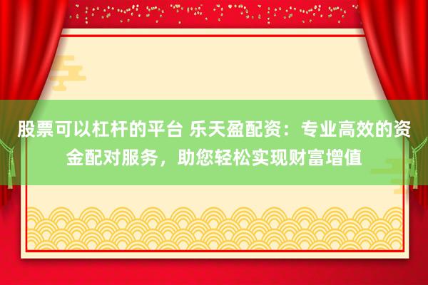 股票可以杠杆的平台 乐天盈配资：专业高效的资金配对服务，助您轻松实现财富增值
