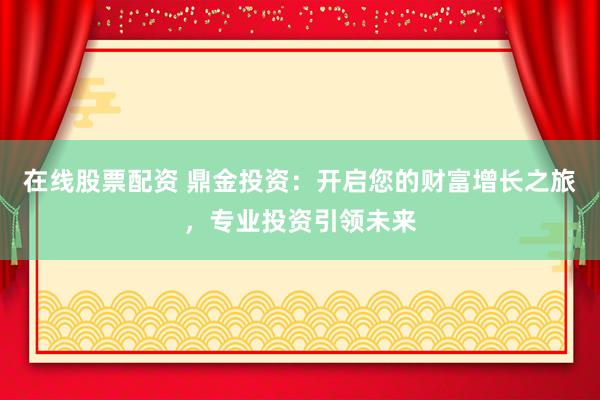 在线股票配资 鼎金投资：开启您的财富增长之旅，专业投资引领未来