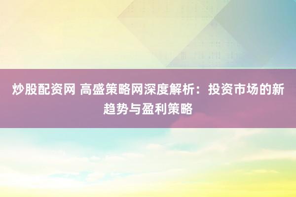 炒股配资网 高盛策略网深度解析：投资市场的新趋势与盈利策略
