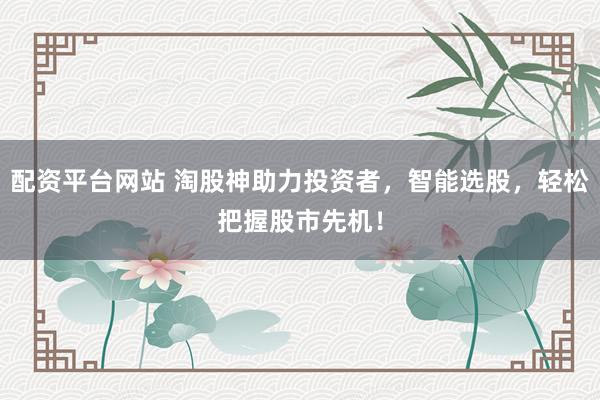 配资平台网站 淘股神助力投资者，智能选股，轻松把握股市先机！
