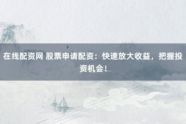 在线配资网 股票申请配资：快速放大收益，把握投资机会！