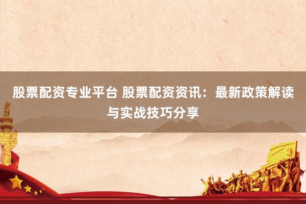 股票配资专业平台 股票配资资讯：最新政策解读与实战技巧分享