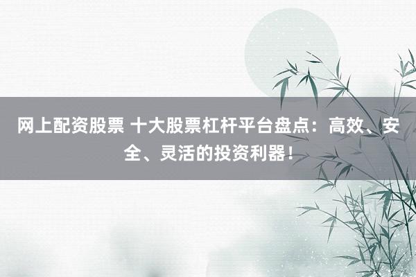 网上配资股票 十大股票杠杆平台盘点：高效、安全、灵活的投资利器！
