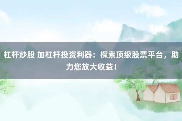 杠杆炒股 加杠杆投资利器：探索顶级股票平台，助力您放大收益！
