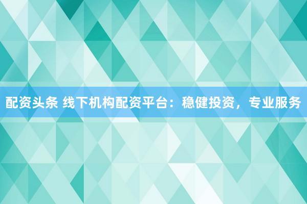 配资头条 线下机构配资平台：稳健投资，专业服务
