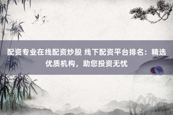 配资专业在线配资炒股 线下配资平台排名：精选优质机构，助您投资无忧