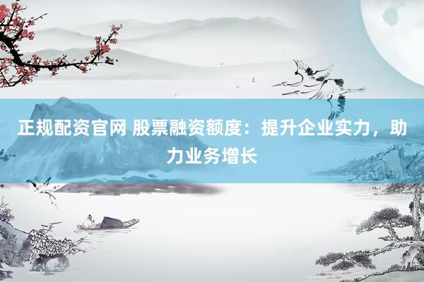 正规配资官网 股票融资额度：提升企业实力，助力业务增长
