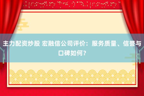主力配资炒股 宏融信公司评价：服务质量、信誉与口碑如何？