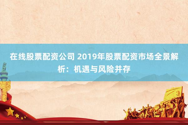 在线股票配资公司 2019年股票配资市场全景解析：机遇与风险并存