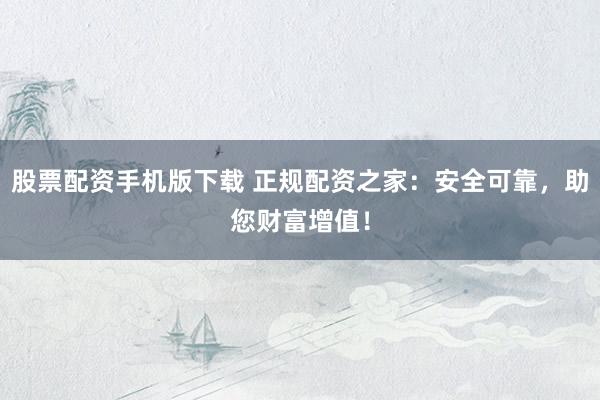 股票配资手机版下载 正规配资之家：安全可靠，助您财富增值！