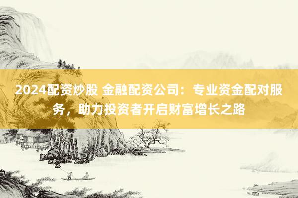 2024配资炒股 金融配资公司：专业资金配对服务，助力投资者开启财富增长之路