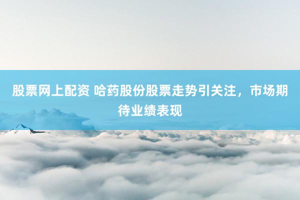 股票网上配资 哈药股份股票走势引关注，市场期待业绩表现
