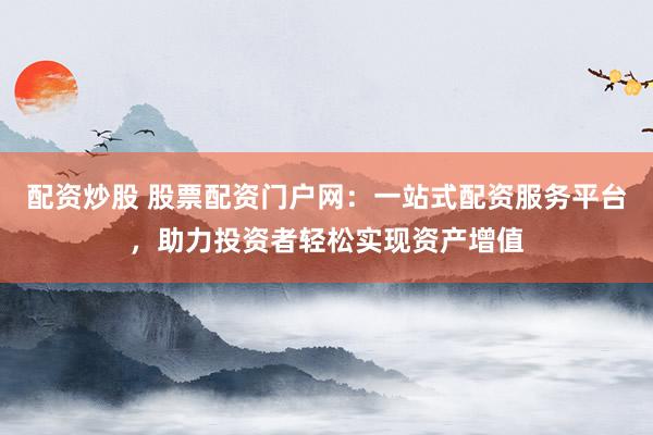 配资炒股 股票配资门户网：一站式配资服务平台，助力投资者轻松实现资产增值