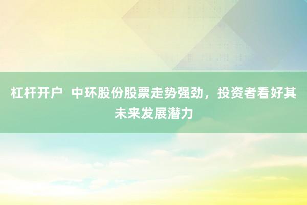 杠杆开户  中环股份股票走势强劲，投资者看好其未来发展潜力