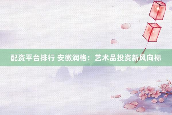 配资平台排行 安徽润格：艺术品投资新风向标