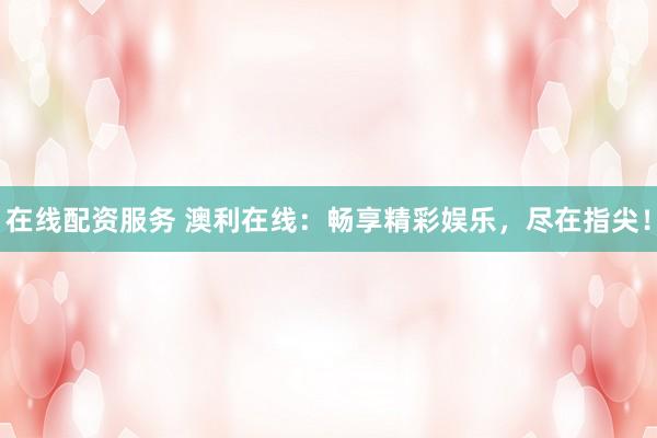 在线配资服务 澳利在线：畅享精彩娱乐，尽在指尖！