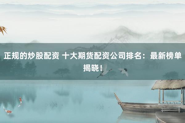 正规的炒股配资 十大期货配资公司排名：最新榜单揭晓！