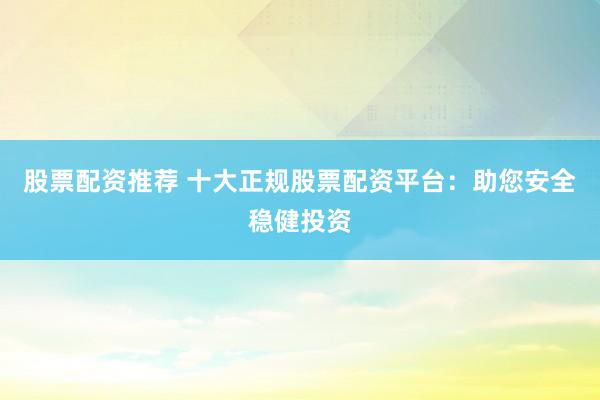 股票配资推荐 十大正规股票配资平台：助您安全稳健投资