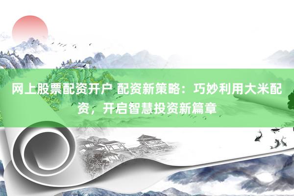 网上股票配资开户 配资新策略：巧妙利用大米配资，开启智慧投资新篇章