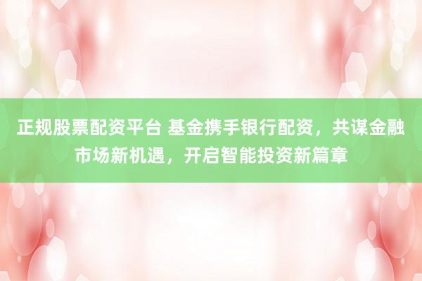 正规股票配资平台 基金携手银行配资，共谋金融市场新机遇，开启智能投资新篇章