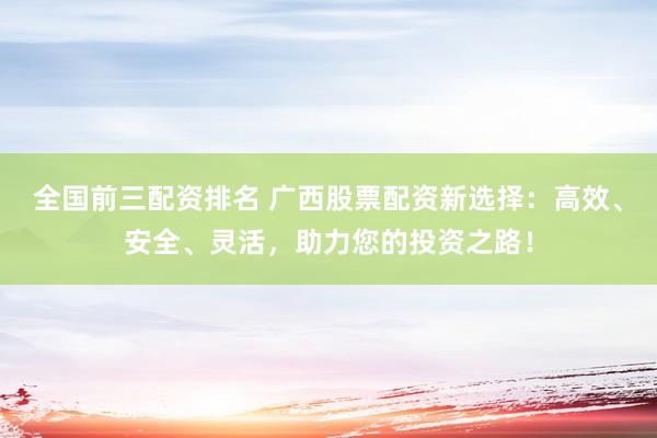 全国前三配资排名 广西股票配资新选择：高效、安全、灵活，助力您的投资之路！