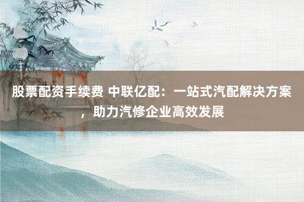 股票配资手续费 中联亿配:一站式汽配解决方案,助力汽修企业高效发展