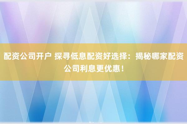 配资公司开户 探寻低息配资好选择:揭秘哪家配资公司利息更优惠!