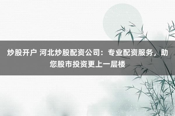 炒股开户 河北炒股配资公司：专业配资服务，助您股市投资更上一层楼