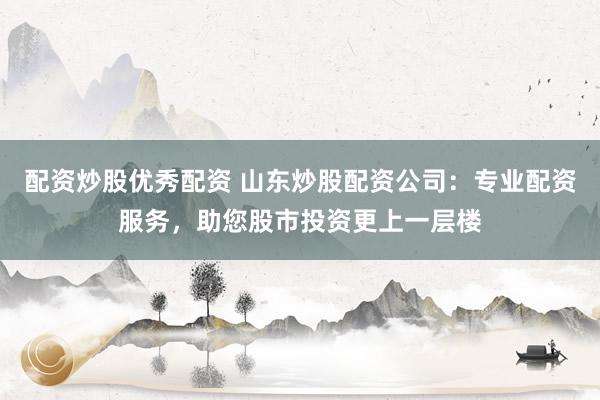 配资炒股优秀配资 山东炒股配资公司：专业配资服务，助您股市投资更上一层楼