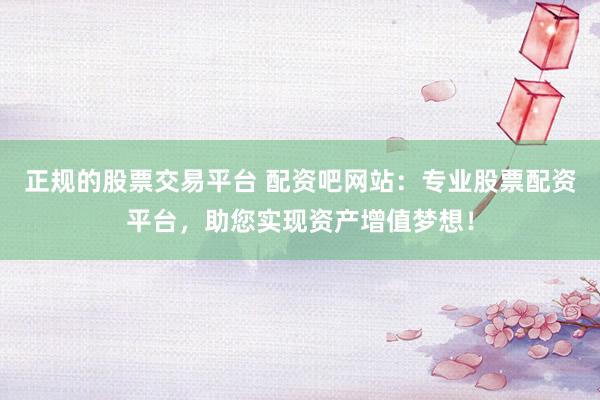 正规的股票交易平台 配资吧网站:专业股票配资平台,助您实现资产增值梦想!