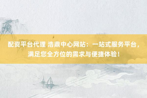 配资平台代理 浩鼎中心网站:一站式服务平台,满足您全方位的需求与便捷体验!