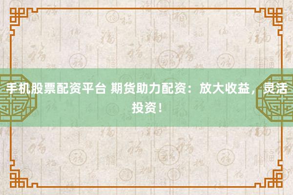 手机股票配资平台 期货助力配资：放大收益，灵活投资！