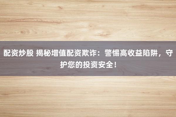 配资炒股 揭秘增值配资欺诈：警惕高收益陷阱，守护您的投资安全！