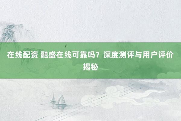 在线配资 融盛在线可靠吗？深度测评与用户评价揭秘