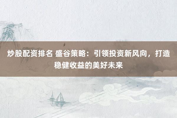 炒股配资排名 盛谷策略：引领投资新风向，打造稳健收益的美好未来