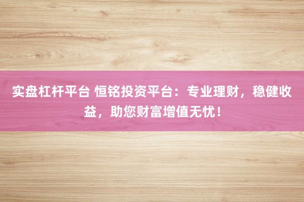 实盘杠杆平台 恒铭投资平台：专业理财，稳健收益，助您财富增值无忧！